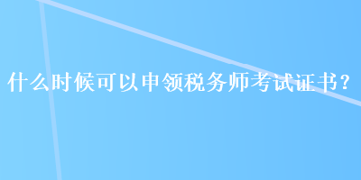 什么時候可以申領(lǐng)稅務(wù)師考試證書？