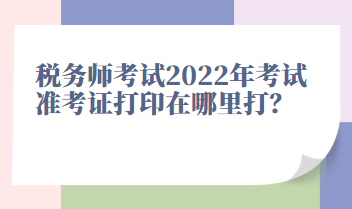 稅務(wù)師考試2022年考試準(zhǔn)考證打印在哪里打？