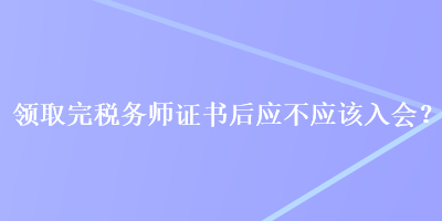 領(lǐng)取完稅務(wù)師證書后應(yīng)不應(yīng)該入會？