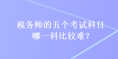 稅務(wù)師的五個(gè)考試科目哪一科比較難？