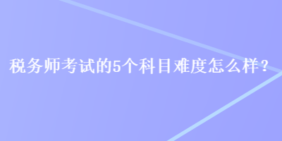 稅務(wù)師考試的5個(gè)科目難度怎么樣？