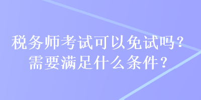 稅務(wù)師考試可以免試嗎？需要滿足什么條件？