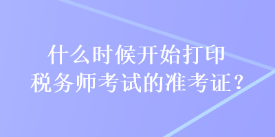 什么時候開始打印稅務(wù)師考試的準(zhǔn)考證？