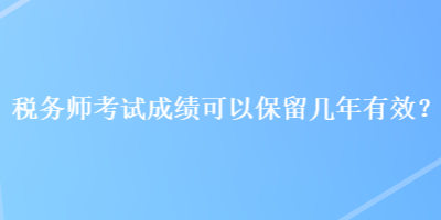 稅務(wù)師考試成績可以保留幾年有效？