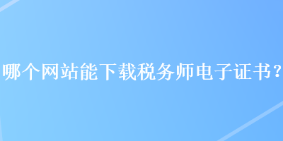 哪個網(wǎng)站能下載稅務(wù)師電子證書？