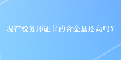 現(xiàn)在稅務(wù)師證書的含金量還高嗎？