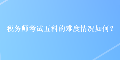 稅務(wù)師考試五科的難度情況如何？