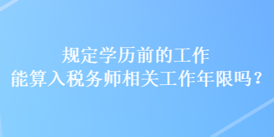 規(guī)定學(xué)歷前的工作能算入稅務(wù)師相關(guān)工作年限嗎？