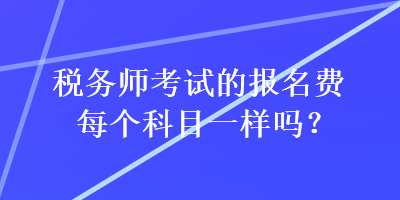 稅務(wù)師考試的報名費每個科目一樣嗎？