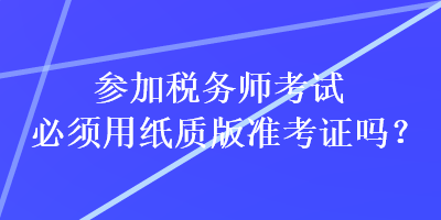 參加稅務(wù)師考試必須用紙質(zhì)版準(zhǔn)考證嗎？