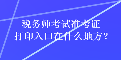 稅務(wù)師考試準(zhǔn)考證打印入口在什么地方？