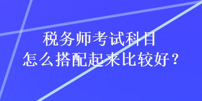 稅務師考試科目怎么搭配起來比較好？