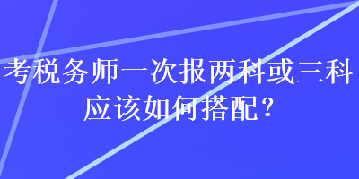 考稅務(wù)師一次報兩科或三科應(yīng)該如何搭配？