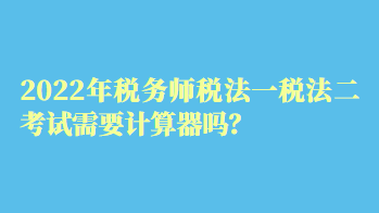 2022年稅務(wù)師稅法一稅法二考試需要計算器嗎？