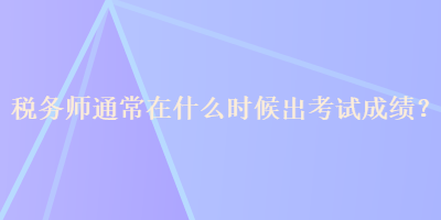 稅務(wù)師通常在什么時候出考試成績？