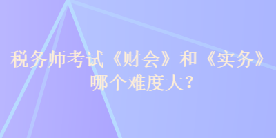 稅務(wù)師考試《財(cái)會(huì)》和《實(shí)務(wù)》哪個(gè)難度大？