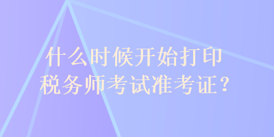 什么時(shí)候開始打印稅務(wù)師考試準(zhǔn)考證？