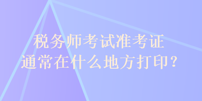 稅務師考試準考證通常在什么地方打??？