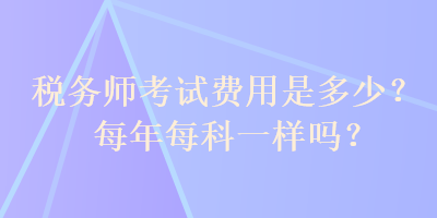 稅務(wù)師考試費(fèi)用是多少？每年每科一樣嗎？