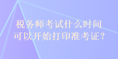 稅務師考試什么時間可以開始打印準考證？