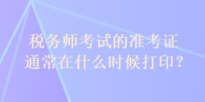 稅務(wù)師考試的準(zhǔn)考證通常在什么時(shí)候打??？