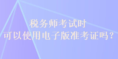 稅務(wù)師考試時(shí)可以使用電子版準(zhǔn)考證嗎？