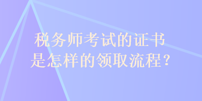 稅務(wù)師考試的證書是怎樣的領(lǐng)取流程？