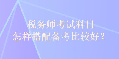 稅務(wù)師考試科目怎樣搭配備考比較好？