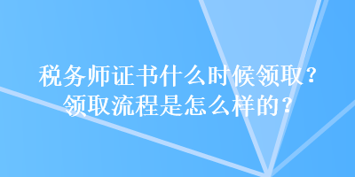 稅務(wù)師證書什么時候領(lǐng)?。款I(lǐng)取流程是怎么樣的？