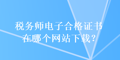 稅務(wù)師電子合格證書在哪個網(wǎng)站下載？