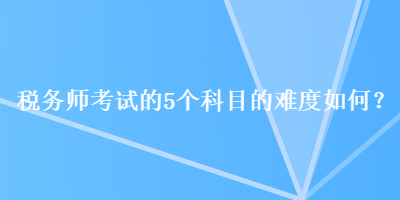 稅務(wù)師考試的5個科目的難度如何？