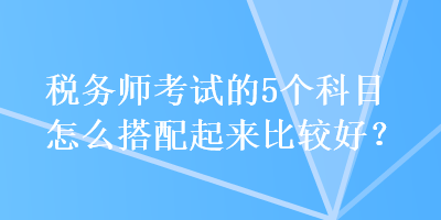 稅務(wù)師考試的5個(gè)科目怎么搭配起來(lái)比較好？