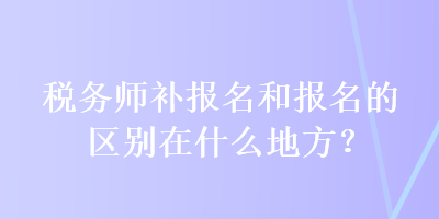 稅務師補報名和報名的區(qū)別在什么地方？