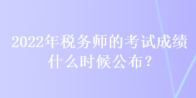 2022年稅務(wù)師的考試成績什么時候公布？