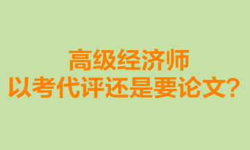 高級(jí)經(jīng)濟(jì)師以考代評(píng)還是要論文？