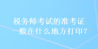 稅務(wù)師考試的準(zhǔn)考證一般在什么地方打印？