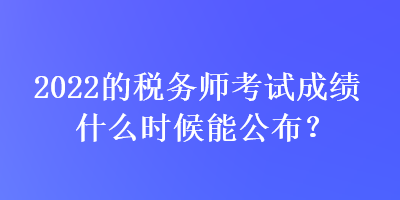 2022的稅務(wù)師考試成績什么時候能公布？