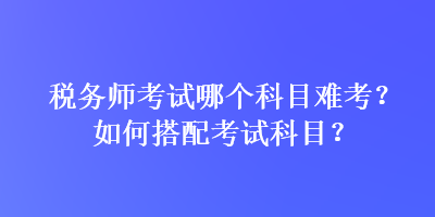 稅務(wù)師考試哪個(gè)科目難考？如何搭配考試科目？