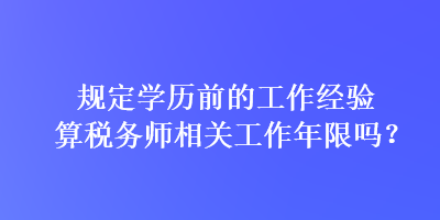 規(guī)定學(xué)歷前的工作經(jīng)驗算稅務(wù)師相關(guān)工作年限嗎？