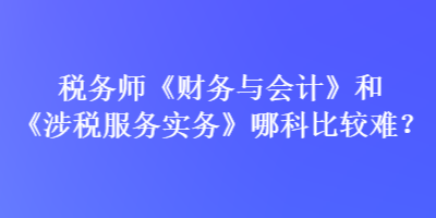 稅務師《財務與會計》和《涉稅服務實務》哪科比較難？