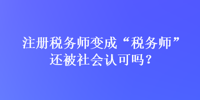 注冊稅務(wù)師變成“稅務(wù)師”還被社會認(rèn)可嗎？