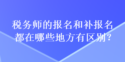 稅務(wù)師的報(bào)名和補(bǔ)報(bào)名都在哪些地方有區(qū)別？