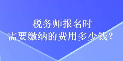 稅務(wù)師報(bào)名時(shí)需要繳納的費(fèi)用多少錢(qián)？