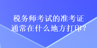 稅務(wù)師考試的準(zhǔn)考證通常在什么地方打印？