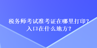 稅務(wù)師考試準(zhǔn)考證在哪里打印？入口在什么地方？