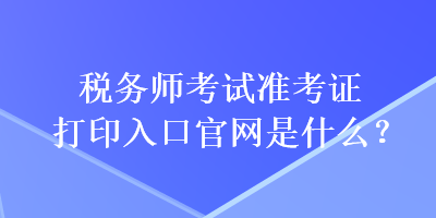 稅務(wù)師考試準(zhǔn)考證打印入口官網(wǎng)是什么？