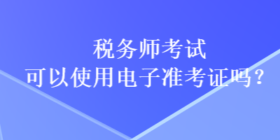 稅務(wù)師考試可以使用電子準(zhǔn)考證嗎？