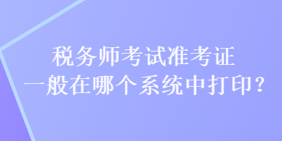 稅務(wù)師考試準考證一般在哪個系統(tǒng)中打印？