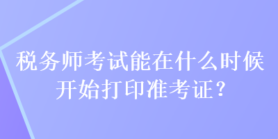 稅務(wù)師考試能在什么時候開始打印準(zhǔn)考證？