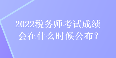 2022稅務(wù)師考試成績會在什么時候公布？